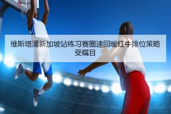 维斯塔潘新加坡站练习赛圈速回暖红牛排位策略受瞩目